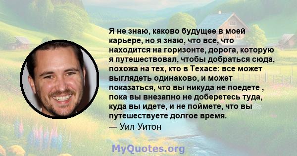 Я не знаю, каково будущее в моей карьере, но я знаю, что все, что находится на горизонте, дорога, которую я путешествовал, чтобы добраться сюда, похожа на тех, кто в Техасе: все может выглядеть одинаково, и может