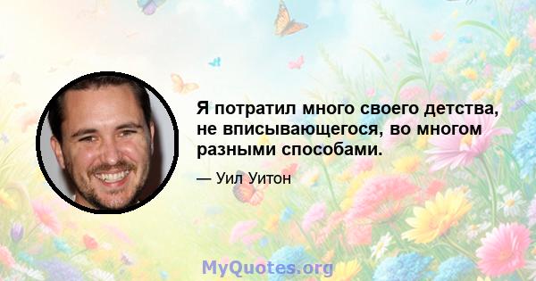 Я потратил много своего детства, не вписывающегося, во многом разными способами.