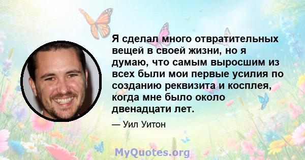 Я сделал много отвратительных вещей в своей жизни, но я думаю, что самым выросшим из всех были мои первые усилия по созданию реквизита и косплея, когда мне было около двенадцати лет.