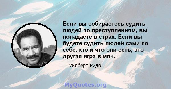 Если вы собираетесь судить людей по преступлениям, вы попадаете в страх. Если вы будете судить людей сами по себе, кто и что они есть, это другая игра в мяч.