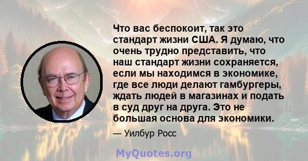 Что вас беспокоит, так это стандарт жизни США. Я думаю, что очень трудно представить, что наш стандарт жизни сохраняется, если мы находимся в экономике, где все люди делают гамбургеры, ждать людей в магазинах и подать в 