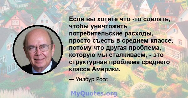 Если вы хотите что -то сделать, чтобы уничтожить потребительские расходы, просто съесть в среднем классе, потому что другая проблема, которую мы сталкиваем, - это структурная проблема среднего класса Америки.