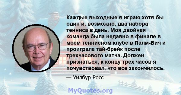 Каждые выходные я играю хотя бы один и, возможно, два набора тенниса в день. Моя двойная команда была недавно в финале в моем теннисном клубе в Палм-Бич и проиграла тай-брейк после трехчасового матча. Должен признаться, 