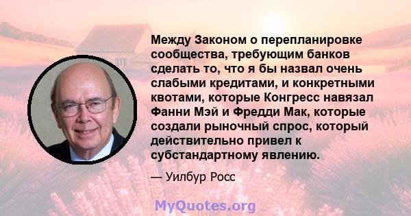 Между Законом о перепланировке сообщества, требующим банков сделать то, что я бы назвал очень слабыми кредитами, и конкретными квотами, которые Конгресс навязал Фанни Мэй и Фредди Мак, которые создали рыночный спрос,