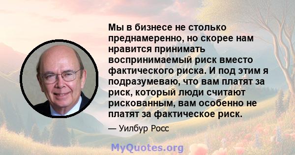 Мы в бизнесе не столько преднамеренно, но скорее нам нравится принимать воспринимаемый риск вместо фактического риска. И под этим я подразумеваю, что вам платят за риск, который люди считают рискованным, вам особенно не 