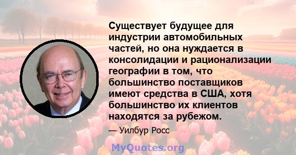 Существует будущее для индустрии автомобильных частей, но она нуждается в консолидации и рационализации географии в том, что большинство поставщиков имеют средства в США, хотя большинство их клиентов находятся за