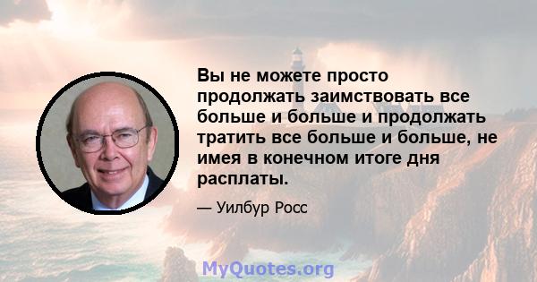 Вы не можете просто продолжать заимствовать все больше и больше и продолжать тратить все больше и больше, не имея в конечном итоге дня расплаты.