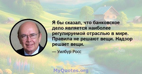 Я бы сказал, что банковское дело является наиболее регулируемой отраслью в мире. Правила не решают вещи. Надзор решает вещи.