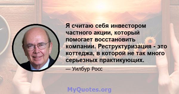 Я считаю себя инвестором частного акции, который помогает восстановить компании. Реструктуризация - это коттеджа, в которой не так много серьезных практикующих.