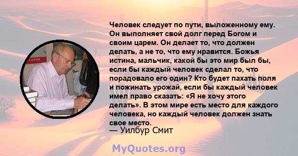 Человек следует по пути, выложенному ему. Он выполняет свой долг перед Богом и своим царем. Он делает то, что должен делать, а не то, что ему нравится. Божья истина, мальчик, какой бы это мир был бы, если бы каждый