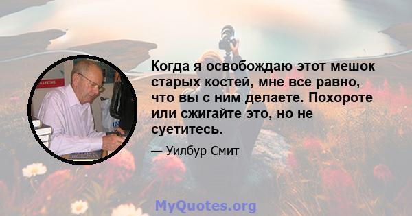 Когда я освобождаю этот мешок старых костей, мне все равно, что вы с ним делаете. Похороте или сжигайте это, но не суетитесь.