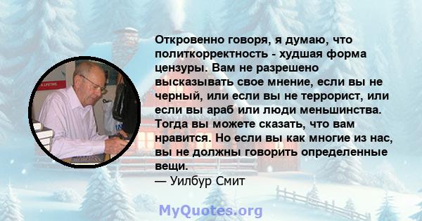 Откровенно говоря, я думаю, что политкорректность - худшая форма цензуры. Вам не разрешено высказывать свое мнение, если вы не черный, или если вы не террорист, или если вы араб или люди меньшинства. Тогда вы можете