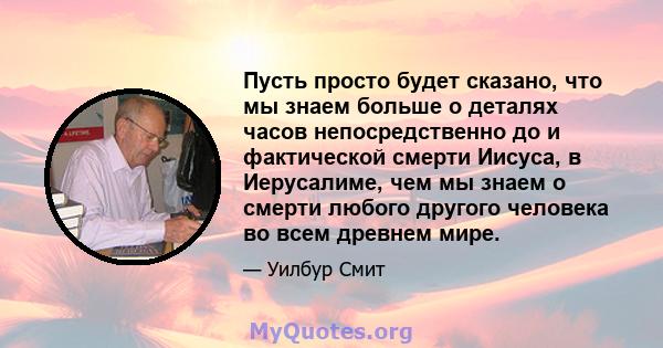 Пусть просто будет сказано, что мы знаем больше о деталях часов непосредственно до и фактической смерти Иисуса, в Иерусалиме, чем мы знаем о смерти любого другого человека во всем древнем мире.