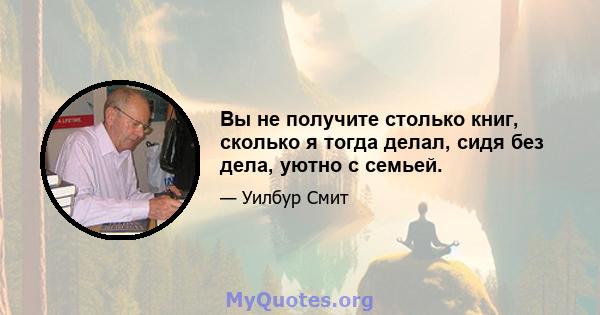 Вы не получите столько книг, сколько я тогда делал, сидя без дела, уютно с семьей.