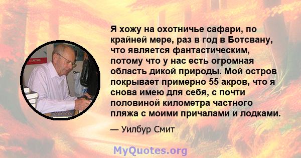 Я хожу на охотничье сафари, по крайней мере, раз в год в Ботсвану, что является фантастическим, потому что у нас есть огромная область дикой природы. Мой остров покрывает примерно 55 акров, что я снова имею для себя, с