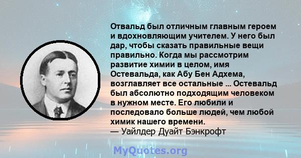 Отвальд был отличным главным героем и вдохновляющим учителем. У него был дар, чтобы сказать правильные вещи правильно. Когда мы рассмотрим развитие химии в целом, имя Остевальда, как Абу Бен Адхема, возглавляет все