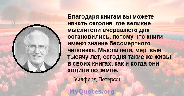 Благодаря книгам вы можете начать сегодня, где великие мыслители вчерашнего дня остановились, потому что книги имеют знание бессмертного человека. Мыслители, мертвые тысячу лет, сегодня такие же живы в своих книгах, как 