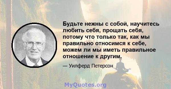 Будьте нежны с собой, научитесь любить себя, прощать себя, потому что только так, как мы правильно относимся к себе, можем ли мы иметь правильное отношение к другим.