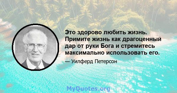 Это здорово любить жизнь. Примите жизнь как драгоценный дар от руки Бога и стремитесь максимально использовать его.