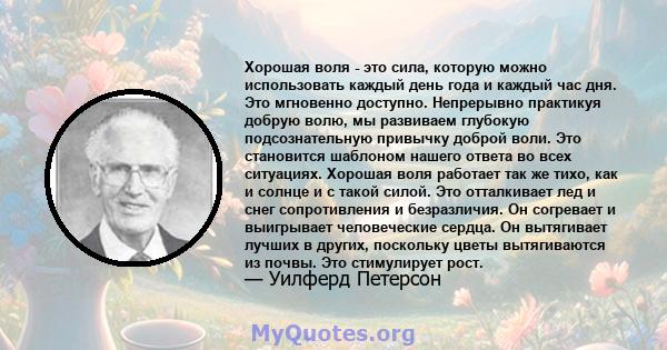 Хорошая воля - это сила, которую можно использовать каждый день года и каждый час дня. Это мгновенно доступно. Непрерывно практикуя добрую волю, мы развиваем глубокую подсознательную привычку доброй воли. Это становится 