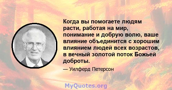 Когда вы помогаете людям расти, работая на мир, понимание и добрую волю, ваше влияние объединится с хорошим влиянием людей всех возрастов, в вечный золотой поток Божьей доброты.