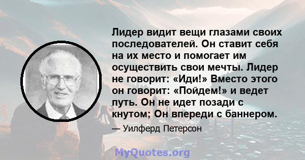 Лидер видит вещи глазами своих последователей. Он ставит себя на их место и помогает им осуществить свои мечты. Лидер не говорит: «Иди!» Вместо этого он говорит: «Пойдем!» и ведет путь. Он не идет позади с кнутом; Он