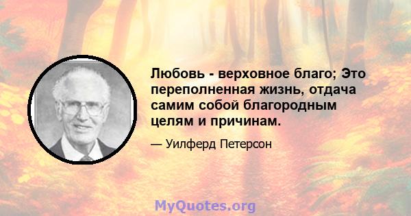 Любовь - верховное благо; Это переполненная жизнь, отдача самим собой благородным целям и причинам.