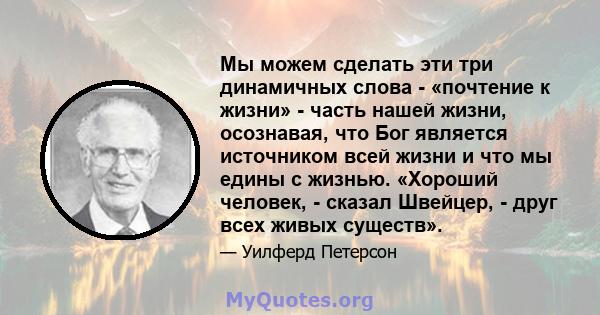 Мы можем сделать эти три динамичных слова - «почтение к жизни» - часть нашей жизни, осознавая, что Бог является источником всей жизни и что мы едины с жизнью. «Хороший человек, - сказал Швейцер, - друг всех живых