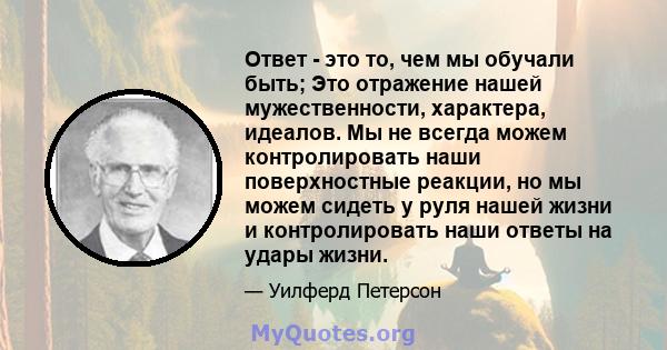 Ответ - это то, чем мы обучали быть; Это отражение нашей мужественности, характера, идеалов. Мы не всегда можем контролировать наши поверхностные реакции, но мы можем сидеть у руля нашей жизни и контролировать наши