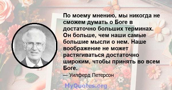 По моему мнению, мы никогда не сможем думать о Боге в достаточно больших терминах. Он больше, чем наши самые большие мысли о нем. Наше воображение не может растягиваться достаточно широким, чтобы принять во всем Боге.