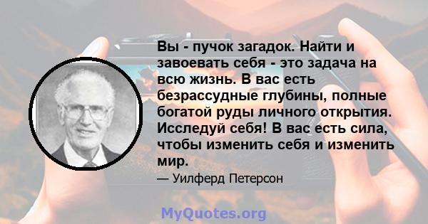 Вы - пучок загадок. Найти и завоевать себя - это задача на всю жизнь. В вас есть безрассудные глубины, полные богатой руды личного открытия. Исследуй себя! В вас есть сила, чтобы изменить себя и изменить мир.