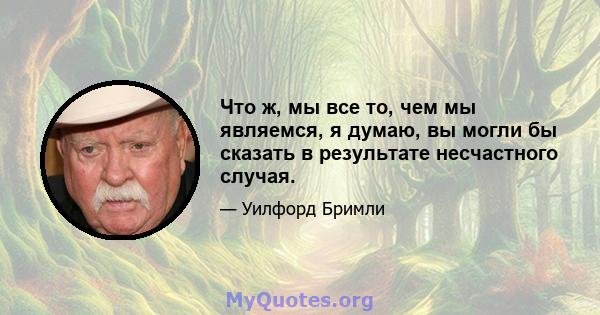 Что ж, мы все то, чем мы являемся, я думаю, вы могли бы сказать в результате несчастного случая.