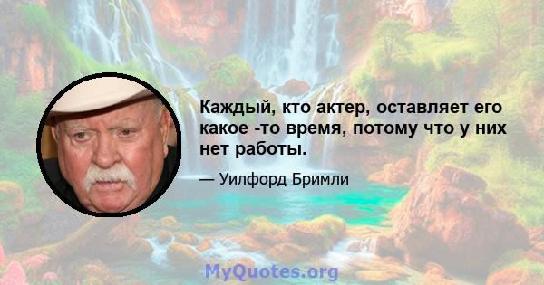 Каждый, кто актер, оставляет его какое -то время, потому что у них нет работы.