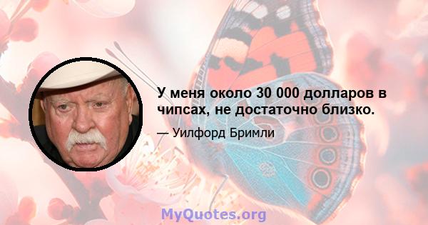 У меня около 30 000 долларов в чипсах, не достаточно близко.