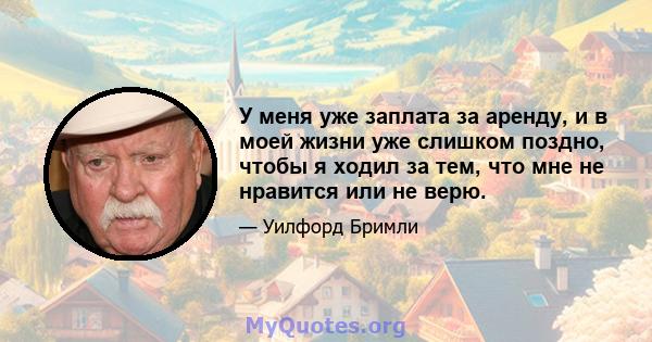 У меня уже заплата за аренду, и в моей жизни уже слишком поздно, чтобы я ходил за тем, что мне не нравится или не верю.