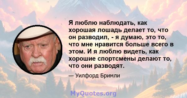 Я люблю наблюдать, как хорошая лошадь делает то, что он разводил, - я думаю, это то, что мне нравится больше всего в этом. И я люблю видеть, как хорошие спортсмены делают то, что они разводят.