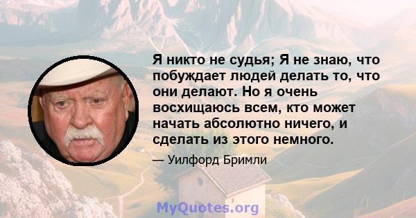 Я никто не судья; Я не знаю, что побуждает людей делать то, что они делают. Но я очень восхищаюсь всем, кто может начать абсолютно ничего, и сделать из этого немного.