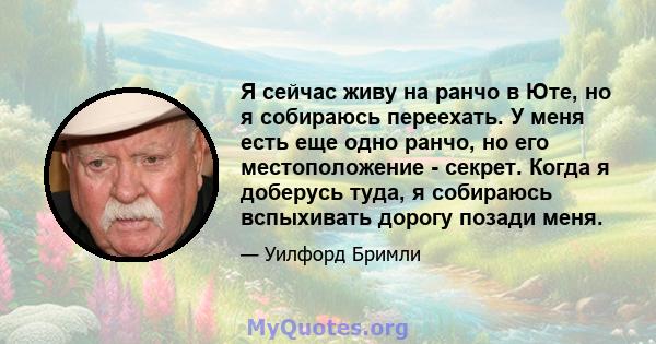 Я сейчас живу на ранчо в Юте, но я собираюсь переехать. У меня есть еще одно ранчо, но его местоположение - секрет. Когда я доберусь туда, я собираюсь вспыхивать дорогу позади меня.