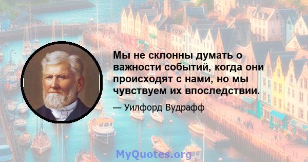 Мы не склонны думать о важности событий, когда они происходят с нами, но мы чувствуем их впоследствии.