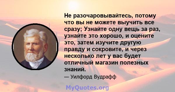 Не разочаровывайтесь, потому что вы не можете выучить все сразу; Узнайте одну вещь за раз, узнайте это хорошо, и оцените это, затем изучите другую правду и сокровите, и через несколько лет у вас будет отличный магазин