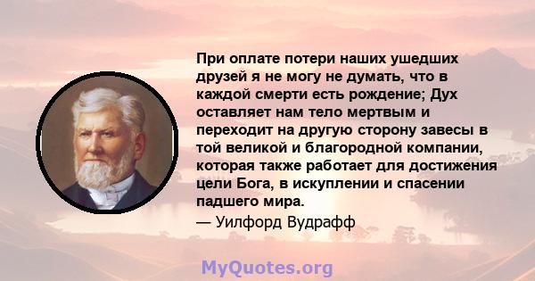 При оплате потери наших ушедших друзей я не могу не думать, что в каждой смерти есть рождение; Дух оставляет нам тело мертвым и переходит на другую сторону завесы в той великой и благородной компании, которая также