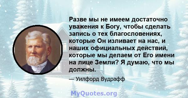 Разве мы не имеем достаточно уважения к Богу, чтобы сделать запись о тех благословениях, которые Он изливает на нас, и наших официальных действий, которые мы делаем от Его имени на лице Земли? Я думаю, что мы должны.