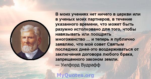 В моих учениях нет ничего в церкви или в ученых моих партнеров, в течение указанного времени, что может быть разумно истолковано для того, чтобы навязывать или поощрять многоженство ... и теперь я публично заявляю, что