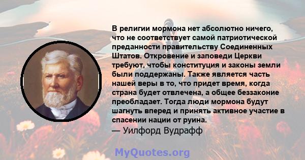 В религии мормона нет абсолютно ничего, что не соответствует самой патриотической преданности правительству Соединенных Штатов. Откровение и заповеди Церкви требуют, чтобы конституция и законы земли были поддержаны.