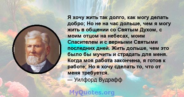 Я хочу жить так долго, как могу делать добро; Но не на час дольше, чем я могу жить в общении со Святым Духом, с моим отцом на небесах, моим Спасителем и с верными Святыми последних дней. Жить дольше, чем это было бы