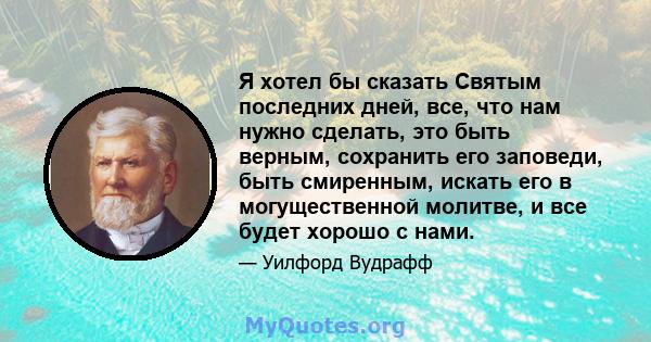 Я хотел бы сказать Святым последних дней, все, что нам нужно сделать, это быть верным, сохранить его заповеди, быть смиренным, искать его в могущественной молитве, и все будет хорошо с нами.