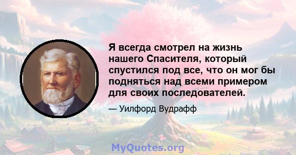 Я всегда смотрел на жизнь нашего Спасителя, который спустился под все, что он мог бы подняться над всеми примером для своих последователей.