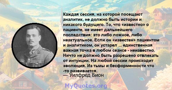 Каждая сессия, на которой посещают аналитик, не должно быть истории и никакого будущего. То, что «известно» о пациенте, не имеет дальнейшего последствия: это либо ложное, либо неактуальное. Если он «известен» пациентом