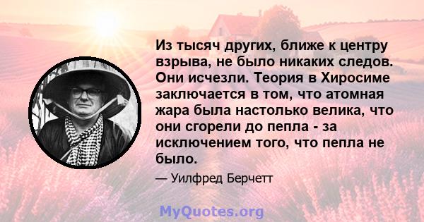 Из тысяч других, ближе к центру взрыва, не было никаких следов. Они исчезли. Теория в Хиросиме заключается в том, что атомная жара была настолько велика, что они сгорели до пепла - за исключением того, что пепла не было.