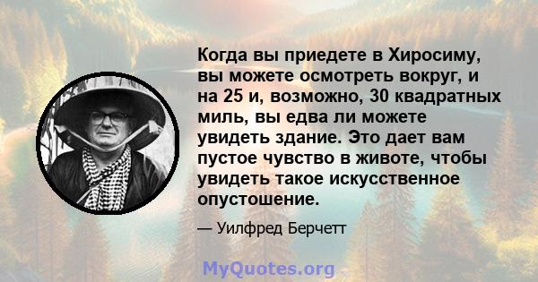 Когда вы приедете в Хиросиму, вы можете осмотреть вокруг, и на 25 и, возможно, 30 квадратных миль, вы едва ли можете увидеть здание. Это дает вам пустое чувство в животе, чтобы увидеть такое искусственное опустошение.